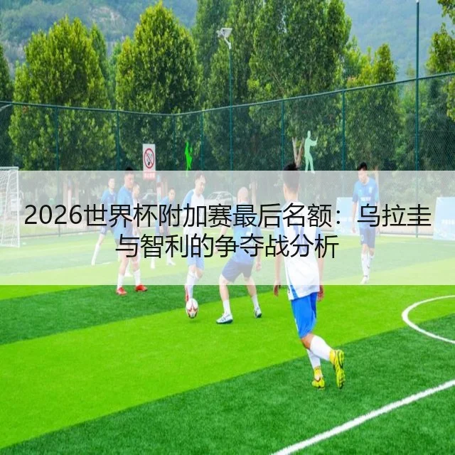2026世界杯附加赛最后名额：乌拉圭与智利的争夺战分析
