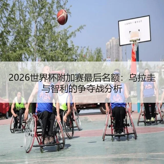 2026世界杯附加赛最后名额：乌拉圭与智利的争夺战分析