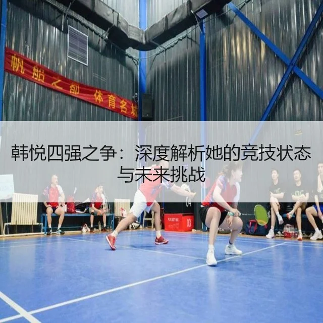 韩悦四强之争:深度解析她的竞技状态与未来挑战