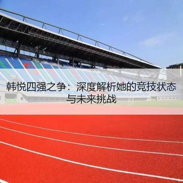 韩悦四强之争：深度解析她的竞技状态与未来挑战