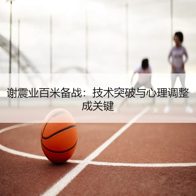 谢震业百米备战：技术突破与心理调整成关键